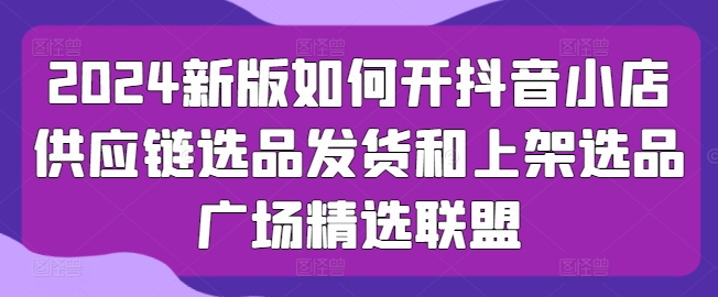 2024新版本怎么开抖店供应链管理选款安排发货和发布选款城市广场精选联盟-小i项目网