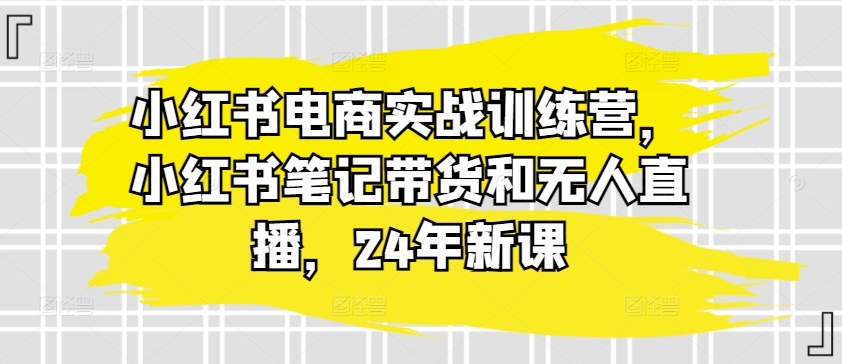 小红书电商实战演练夏令营，种草笔记卖货和无人直播，24年新授课-小i项目网