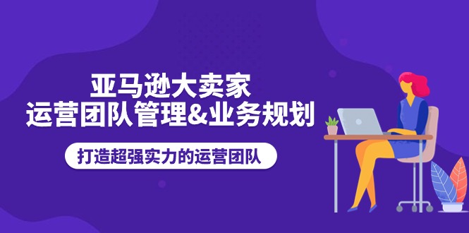 亚马逊大卖家运营团队管理&业务规划，打造超强实力的运营团队-小i项目网