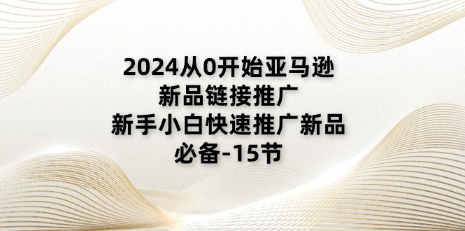 2024从0逐渐亚马逊新品链接推广，新手入门推广运营新产品的必不可少（15节）-小i项目网