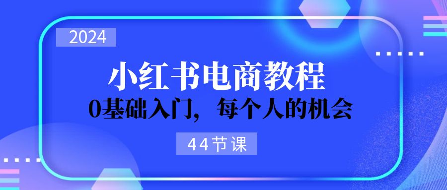 （11532期）2024从0-1学习培训小红书电商，0基础入门，每一个人机遇（44节）-小i项目网