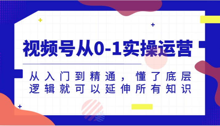 微信视频号从0-1实际操作经营，实用教程，明白了底层思维就能延展全部专业知识（升级2024.7）-小i项目网