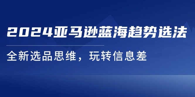 2024亚马逊平台瀚海发展趋势选法，全新升级选款逻辑思维，轻松玩信息不对称-小i项目网