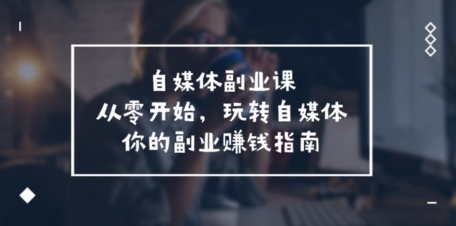 （11725期）自媒体-副业课，从0开始，玩转自媒体——你的副业赚钱指南（58节课）-小i项目网