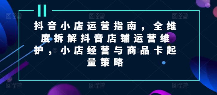 抖音小店运营指南，全维度拆解抖音店铺运营维护，小店经营与商品卡起量策略-中创网_分享创业资讯_最新网络项目资源-小i项目网