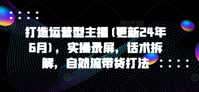 打造出经营型网络主播(升级24年7月)，实际操作屏幕录制，销售话术拆卸，自然流卖货玩法-小i项目网