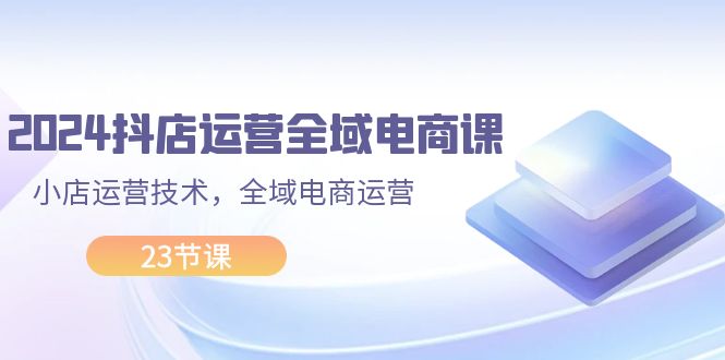 （11898期）2024抖店运营-全域电商课，小店运营技术，全域电商运营（23节课）-小i项目网