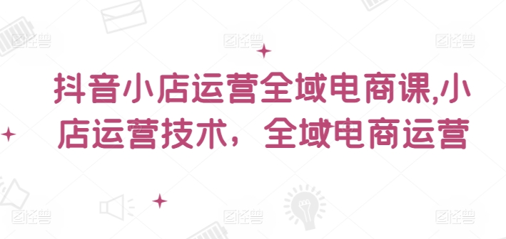 抖音小店运营全域电商课，​小店运营技术，全域电商运营-小i项目网