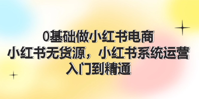 0根基做小红书电商，小红书的无货源电商系统运营，入门到精通 (70节)-小i项目网