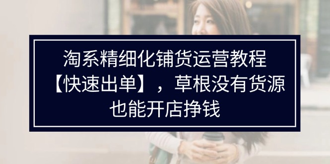 淘宝精细化管理进货运营教程，平常人并没有一手货源也能快速开实体店开单赚钱（538节）-小i项目网