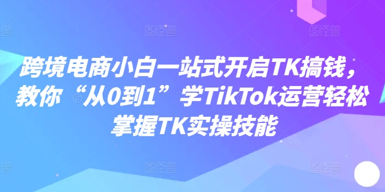 跨境电子商务新手一站式打开TK弄钱，教大家“从0到1”学TikTok经营快速掌握TK实操能力-小i项目网