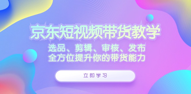 京东短视频带货教学：选品、剪辑、审核、发布，全方位提升你的带货能力-小i项目网