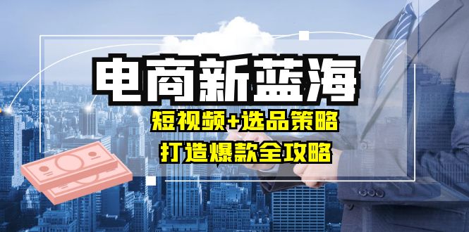 商家必看电商新蓝海：短视频+选品策略，打造爆款全攻略，月入10w+-小i项目网