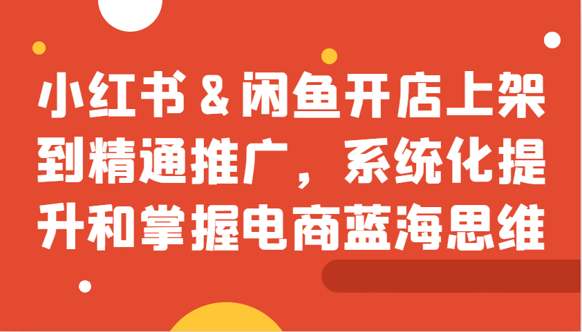 小红书&闲鱼开店上架到精通推广，系统化提升和掌握电商蓝海思维-观竹阁