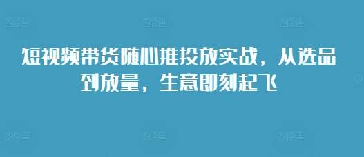 短视频带货随心推投放实战，从选品到放量，生意即刻起飞-小i项目网