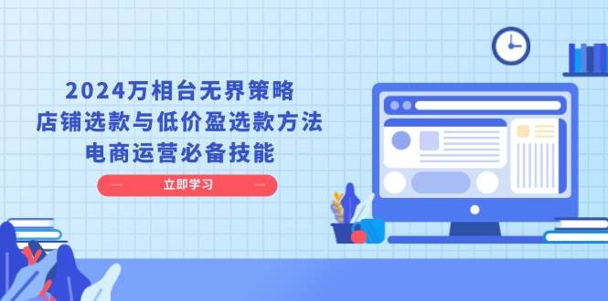 2024万相台无边对策，店面选品与廉价盈选品方式，网店运营基本素养-小i项目网