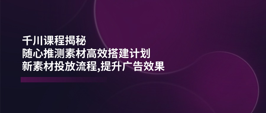 （14317期）巨量千川课程内容揭密：随心所欲推断素材内容高效率构建方案,新创意推广步骤,提高广告效应-小i项目网